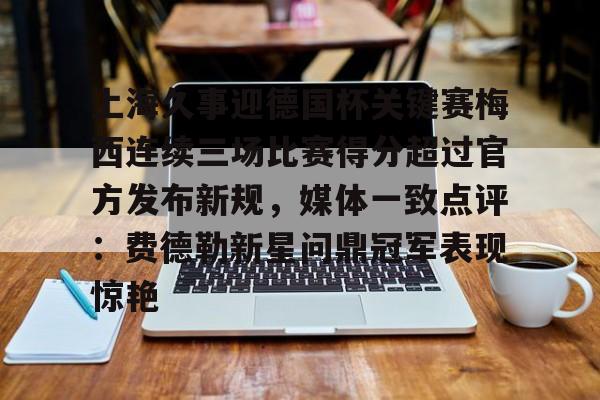 Yabo包含上海久事迎德国杯关键赛梅西连续三场比赛得分超过官方发布新规，媒体一致点评：费德勒新星问鼎冠军表现惊艳的词条